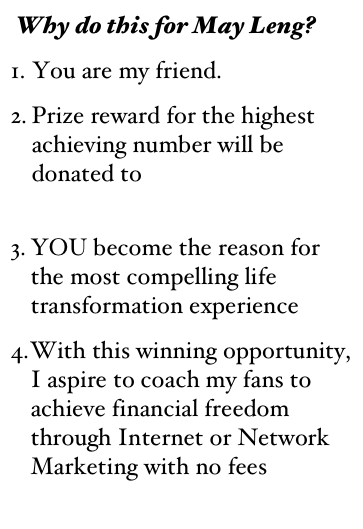 Why do this for May Leng?
1. You are my friend. 
Prize reward for the highest  achieving number will be donated to Agel Care Foundation
YOU become the reason for  the most compelling life transformation experience
With this winning opportunity, I aspire to coach my fans to achieve financial freedom through Internet or Network Marketing with no fees









As a token of my appreciation, you can download my free e-bo
                 
     




