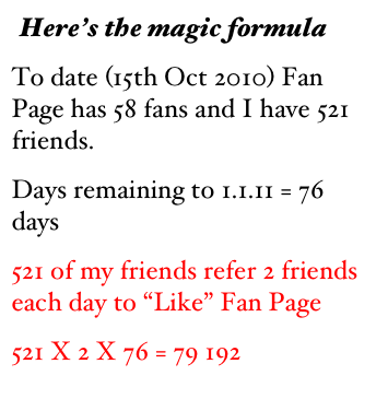 Here’s the magic formula 
To date (15th Oct 2010) Fan Page has 58 fans and I have 521 friends.  
Days remaining to 1.1.11 = 76 days
521 of my friends refer 2 friends each day to “Like” Fan Page
521 X 2 X 76 = 79 192


As a token of my appreciation, you can download my free e-bo
                 
     




